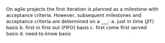 On agile projects the first iteration is planned as a milestone with acceptance criteria. However, subsequent milestones and acceptance criteria are determined on a ___: a. just in time (JIT) basis b. first in first out (FIFO) basis c. first come first served basis d. need-to-know basis