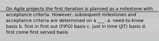 On Agile projects the first iteration is planned as a milestone with acceptance criteria. However, subsequent milestones and acceptance criteria are determined on a ___: a. need-to-know basis b. first in first out (FIFO) basis c. just in time (JIT) basis d. first come first served basis