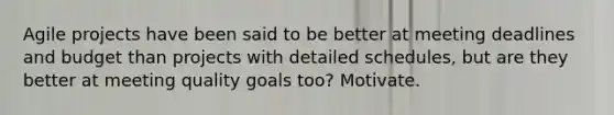 Agile projects have been said to be better at meeting deadlines and budget than projects with detailed schedules, but are they better at meeting quality goals too? Motivate.