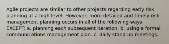 Agile projects are similar to other projects regarding early risk planning at a high level. However, more detailed and timely risk management planning occurs in all of the following ways EXCEPT: a. planning each subsequent iteration. b. using a formal communications management plan. c. daily stand-up meetings.