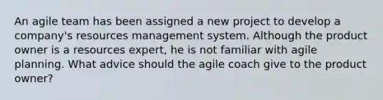 An agile team has been assigned a new project to develop a company's resources management system. Although the product owner is a resources expert, he is not familiar with agile planning. What advice should the agile coach give to the product owner?