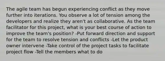 The agile team has begun experiencing conflict as they move further into iterations. You observe a lot of tension among the developers and realize they aren't as collaborative. As the team facilitator for this project, what is your best course of action to improve the team's position? -Put forward direction and support for the team to resolve tension and conflicts -Let the product owner intervene -Take control of the project tasks to facilitate project flow -Tell the members what to do