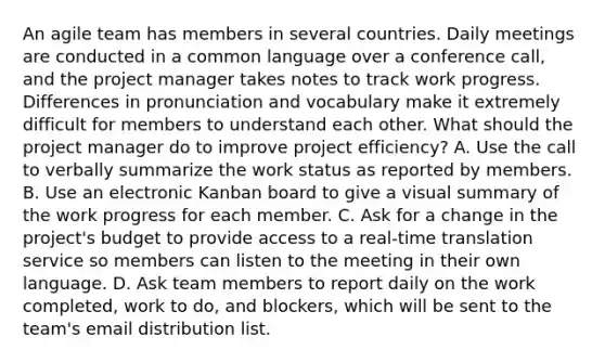 An agile team has members in several countries. Daily meetings are conducted in a common language over a conference call, and the project manager takes notes to track work progress. Differences in pronunciation and vocabulary make it extremely difficult for members to understand each other. What should the project manager do to improve project efficiency? A. Use the call to verbally summarize the work status as reported by members. B. Use an electronic Kanban board to give a visual summary of the work progress for each member. C. Ask for a change in the project's budget to provide access to a real-time translation service so members can listen to the meeting in their own language. D. Ask team members to report daily on the work completed, work to do, and blockers, which will be sent to the team's email distribution list.