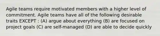 Agile teams require motivated members with a higher level of commitment. Agile teams have all of the following desirable traits EXCEPT : (A) argue about everything (B) are focused on project goals (C) are self-managed (D) are able to decide quickly
