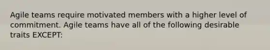 Agile teams require motivated members with a higher level of commitment. Agile teams have all of the following desirable traits EXCEPT: