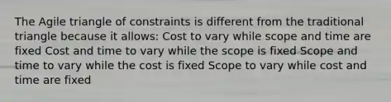 The Agile triangle of constraints is different from the traditional triangle because it allows: Cost to vary while scope and time are fixed Cost and time to vary while the scope is fixed Scope and time to vary while the cost is fixed Scope to vary while cost and time are fixed