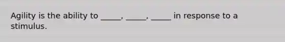 Agility is the ability to _____, _____, _____ in response to a stimulus.