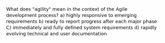 What does "agility" mean in the context of the Agile development process? a) highly responsive to emerging requirements b) ready to report progress after each major phase C) immediately and fully defined system requirements d) rapidly evolving technical and user documentation