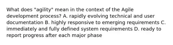 What does "agility" mean in the context of the Agile development process? A. rapidly evolving technical and user documentation B. highly responsive to emerging requirements C. immediately and fully defined system requirements D. ready to report progress after each major phase