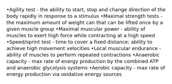 •Agility test - the ability to start, stop and change direction of the body rapidly in response to a stimulus •Maximal strength tests - the maximum amount of weight can that can be lifted once by a given muscle group •Maximal muscular power - ability of muscles to exert high force while contracting at a high speed •Speed/sprint test - time to cover a fixed distance; ability to achieve high movement velocities •Local muscular endurance - ability of muscles to perform repeated contractions •Anaerobic capacity - max rate of energy production by the combined ATP and anaerobic glycolysis systems •Aerobic capacity - max rate of energy production via oxidative energy sources