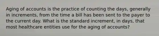 Aging of accounts is the practice of counting the days, generally in increments, from the time a bill has been sent to the payer to the current day. What is the standard increment, in days, that most healthcare entities use for the aging of accounts?