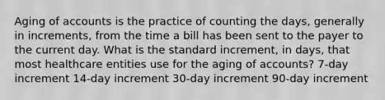 Aging of accounts is the practice of counting the days, generally in increments, from the time a bill has been sent to the payer to the current day. What is the standard increment, in days, that most healthcare entities use for the aging of accounts? 7-day increment 14-day increment 30-day increment 90-day increment