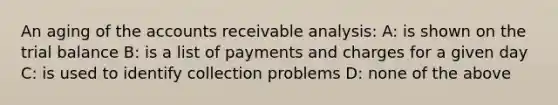 An aging of the accounts receivable analysis: A: is shown on the trial balance B: is a list of payments and charges for a given day C: is used to identify collection problems D: none of the above