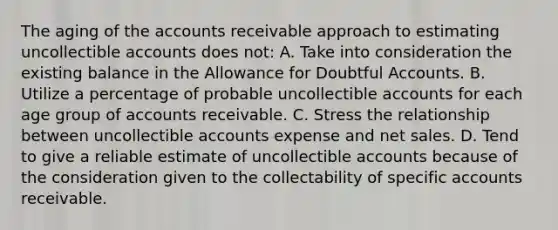 The aging of the accounts receivable approach to estimating uncollectible accounts does not: A. Take into consideration the existing balance in the Allowance for Doubtful Accounts. B. Utilize a percentage of probable uncollectible accounts for each age group of accounts receivable. C. Stress the relationship between uncollectible accounts expense and <a href='https://www.questionai.com/knowledge/ksNDOTmr42-net-sales' class='anchor-knowledge'>net sales</a>. D. Tend to give a reliable estimate of uncollectible accounts because of the consideration given to the collectability of specific accounts receivable.