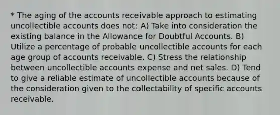 * The aging of the accounts receivable approach to estimating uncollectible accounts does not: A) Take into consideration the existing balance in the Allowance for Doubtful Accounts. B) Utilize a percentage of probable uncollectible accounts for each age group of accounts receivable. C) Stress the relationship between uncollectible accounts expense and net sales. D) Tend to give a reliable estimate of uncollectible accounts because of the consideration given to the collectability of specific accounts receivable.