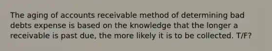 The aging of accounts receivable method of determining bad debts expense is based on the knowledge that the longer a receivable is past due, the more likely it is to be collected. T/F?