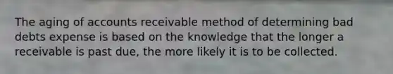 The aging of accounts receivable method of determining bad debts expense is based on the knowledge that the longer a receivable is past due, the more likely it is to be collected.