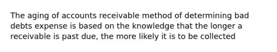 The aging of accounts receivable method of determining bad debts expense is based on the knowledge that the longer a receivable is past due, the more likely it is to be collected