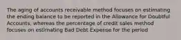 The aging of accounts receivable method focuses on estimating the ending balance to be reported in the Allowance for Doubtful Accounts, whereas the percentage of credit sales method focuses on estimating Bad Debt Expense for the period