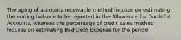 The aging of accounts receivable method focuses on estimating the ending balance to be reported in the Allowance for Doubtful Accounts, whereas the percentage of credit sales method focuses on estimating Bad Debt Expense for the period.