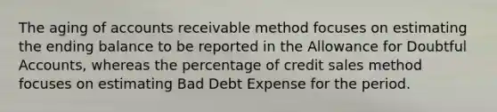 The aging of accounts receivable method focuses on estimating the ending balance to be reported in the Allowance for Doubtful Accounts, whereas the percentage of credit sales method focuses on estimating Bad Debt Expense for the period.