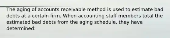 The aging of accounts receivable method is used to estimate bad debts at a certain firm. When accounting staff members total the estimated bad debts from the aging schedule, they have determined: