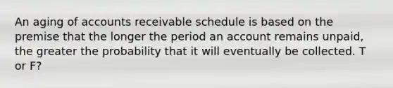 An aging of accounts receivable schedule is based on the premise that the longer the period an account remains unpaid, the greater the probability that it will eventually be collected. T or F?