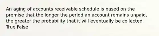 An aging of accounts receivable schedule is based on the premise that the longer the period an account remains unpaid, the greater the probability that it will eventually be collected. True False