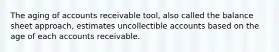 The aging of accounts receivable tool, also called the balance sheet approach, estimates uncollectible accounts based on the age of each accounts receivable.