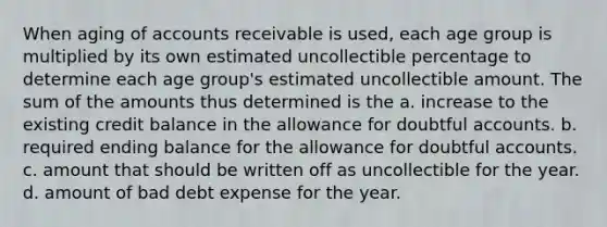 When aging of accounts receivable is used, each age group is multiplied by its own estimated uncollectible percentage to determine each age group's estimated uncollectible amount. The sum of the amounts thus determined is the a. increase to the existing credit balance in the allowance for doubtful accounts. b. required ending balance for the allowance for doubtful accounts. c. amount that should be written off as uncollectible for the year. d. amount of bad debt expense for the year.