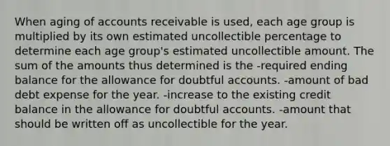 When aging of accounts receivable is used, each age group is multiplied by its own estimated uncollectible percentage to determine each age group's estimated uncollectible amount. The sum of the amounts thus determined is the -required ending balance for the allowance for doubtful accounts. -amount of bad debt expense for the year. -increase to the existing credit balance in the allowance for doubtful accounts. -amount that should be written off as uncollectible for the year.