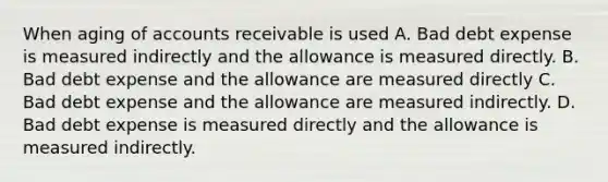 When aging of accounts receivable is used A. Bad debt expense is measured indirectly and the allowance is measured directly. B. Bad debt expense and the allowance are measured directly C. Bad debt expense and the allowance are measured indirectly. D. Bad debt expense is measured directly and the allowance is measured indirectly.