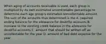 When aging of accounts receivable is used, each group is multiplied by its own estimated uncontrollable percentage to determine each age group's estimated noncollectable amount. The sum of the amounts thus determined is the A. required ending balance for the allowance for doubtful accounts B. increase to the existing credit balance in the allowance for doubtful accounts C. amount that should be written off as uncollectable for the year D. amount of bad debt expense for the year