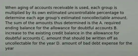 When aging of accounts receivable is used, each group is multiplied by its own estimated uncontrollable percentage to determine each age group's estimated noncollectable amount. The sum of the amounts thus determined is the A. required ending balance for the allowance for doubtful accounts B. increase to the existing credit balance in the allowance for doubtful accounts C. amount that should be written off as uncollectable for the year D. amount of bad debt expense for the year