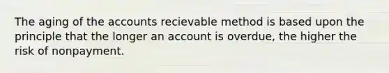 The aging of the accounts recievable method is based upon the principle that the longer an account is overdue, the higher the risk of nonpayment.