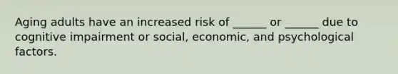 Aging adults have an increased risk of ______ or ______ due to cognitive impairment or social, economic, and psychological factors.