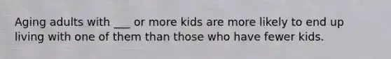 Aging adults with ___ or more kids are more likely to end up living with one of them than those who have fewer kids.