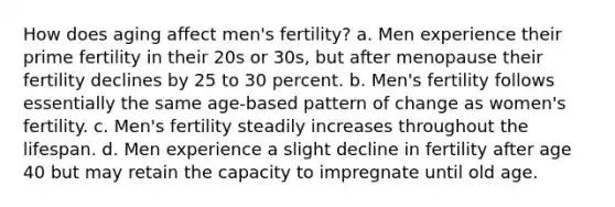 How does aging affect men's fertility? a. Men experience their prime fertility in their 20s or 30s, but after menopause their fertility declines by 25 to 30 percent. b. Men's fertility follows essentially the same age-based pattern of change as women's fertility. c. Men's fertility steadily increases throughout the lifespan. d. Men experience a slight decline in fertility after age 40 but may retain the capacity to impregnate until old age.