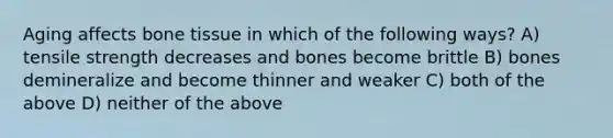 Aging affects bone tissue in which of the following ways? A) tensile strength decreases and bones become brittle B) bones demineralize and become thinner and weaker C) both of the above D) neither of the above