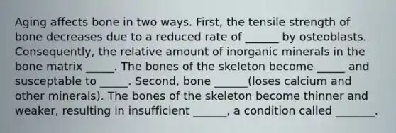 Aging affects bone in two ways. First, the tensile strength of bone decreases due to a reduced rate of ______ by osteoblasts. Consequently, the relative amount of inorganic minerals in the bone matrix _____. The bones of the skeleton become _____ and susceptable to _____. Second, bone ______(loses calcium and other minerals). The bones of the skeleton become thinner and weaker, resulting in insufficient ______, a condition called _______.