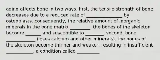 aging affects bone in two ways. first, the tensile strength of bone decreases due to a reduced rate of ________________ by osteoblasts. consequently, the relative amount of inorganic minerals in the bone matrix _________. the bones of the skeleton become _______ and susceptible to ________. second, bone _____________ (loses calcium and other minerals). the bones of the skeleton become thinner and weaker, resulting in insufficient ____________, a condition called __________