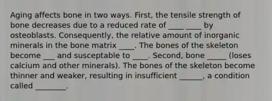 Aging affects bone in two ways. First, the tensile strength of bone decreases due to a reduced rate of ____ ____ by osteoblasts. Consequently, the relative amount of inorganic minerals in the bone matrix ____. The bones of the skeleton become ___ and susceptable to ____. Second, bone _____ (loses calcium and other minerals). The bones of the skeleton become thinner and weaker, resulting in insufficient ______, a condition called ________.