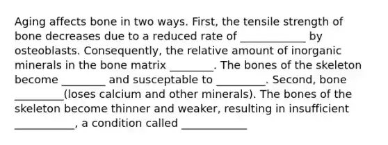 Aging affects bone in two ways. First, the tensile strength of bone decreases due to a reduced rate of ____________ by osteoblasts. Consequently, the relative amount of inorganic minerals in the bone matrix ________. The bones of the skeleton become ________ and susceptable to _________. Second, bone _________(loses calcium and other minerals). The bones of the skeleton become thinner and weaker, resulting in insufficient ___________, a condition called ____________