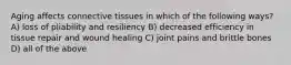 Aging affects connective tissues in which of the following ways? A) loss of pliability and resiliency B) decreased efficiency in tissue repair and wound healing C) joint pains and brittle bones D) all of the above