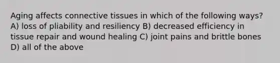 Aging affects connective tissues in which of the following ways? A) loss of pliability and resiliency B) decreased efficiency in tissue repair and wound healing C) joint pains and brittle bones D) all of the above