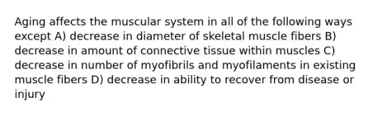 Aging affects the muscular system in all of the following ways except A) decrease in diameter of skeletal muscle fibers B) decrease in amount of <a href='https://www.questionai.com/knowledge/kYDr0DHyc8-connective-tissue' class='anchor-knowledge'>connective tissue</a> within muscles C) decrease in number of myofibrils and myofilaments in existing muscle fibers D) decrease in ability to recover from disease or injury