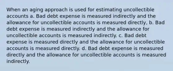 When an aging approach is used for estimating uncollectible accounts a. Bad debt expense is measured indirectly and the allowance for uncollectible accounts is measured directly, b. Bad debt expense is measured indirectly and the allowance for uncollectible accounts is measured indirectly. c. Bad debt expense is measured directly and the allowance for uncollectible accounts is measured directly. d. Bad debt expense is measured directly and the allowance for uncollectible accounts is measured indirectly.