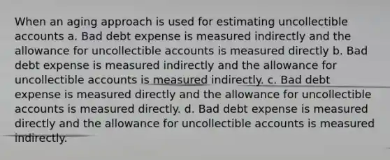 When an aging approach is used for estimating uncollectible accounts a. Bad debt expense is measured indirectly and the allowance for uncollectible accounts is measured directly b. Bad debt expense is measured indirectly and the allowance for uncollectible accounts is measured indirectly. c. Bad debt expense is measured directly and the allowance for uncollectible accounts is measured directly. d. Bad debt expense is measured directly and the allowance for uncollectible accounts is measured indirectly.