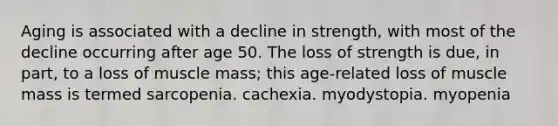 Aging is associated with a decline in strength, with most of the decline occurring after age 50. The loss of strength is due, in part, to a loss of muscle mass; this age-related loss of muscle mass is termed sarcopenia. cachexia. myodystopia. myopenia