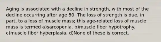 Aging is associated with a decline in strength, with most of the decline occurring after age 50. The loss of strength is due, in part, to a loss of muscle mass; this age-related loss of muscle mass is termed a)sarcopenia. b)muscle fiber hypotrophy. c)muscle fiber hyperplasia. d)None of these is correct.